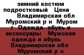 зимний костюм подростковый › Цена ­ 2 500 - Владимирская обл., Муромский р-н, Муром г. Одежда, обувь и аксессуары » Мужская одежда и обувь   . Владимирская обл.,Муромский р-н